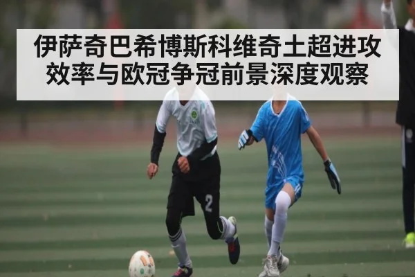 伊萨奇巴希博斯科维奇土超进攻效率与欧冠争冠前景深度观察