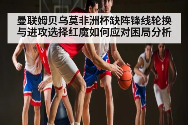 曼联姆贝乌莫非洲杯缺阵锋线轮换与进攻选择红魔如何应对困局分析