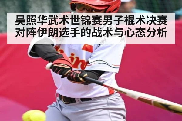 吴照华武术世锦赛男子棍术决赛对阵伊朗选手的战术与心态分析