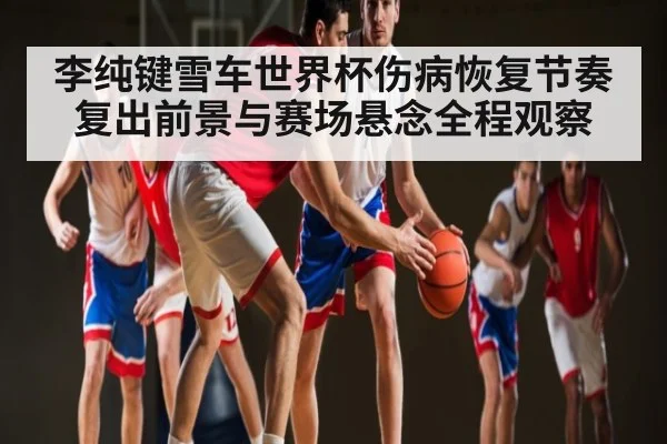 李纯键雪车世界杯伤病恢复节奏复出前景与赛场悬念全程观察