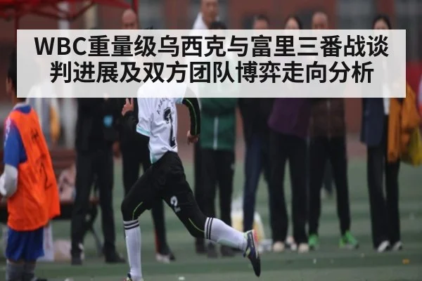 WBC重量级乌西克与富里三番战谈判进展及双方团队博弈走向分析